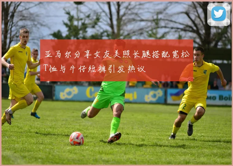 亚马尔分享女友美照长腿搭配宽松T恤与牛仔短裤引发热议