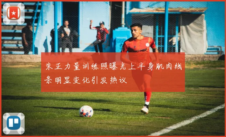 朱正力量训练照曝光上半身肌肉线条明显变化引发热议