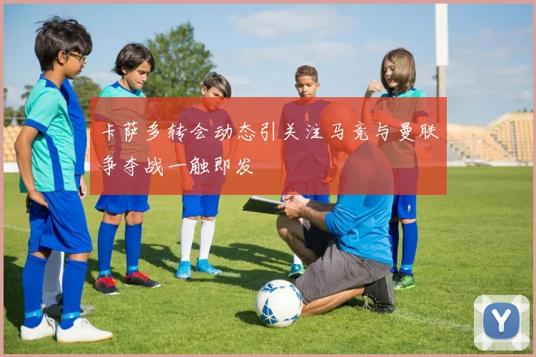 卡萨多转会动态引关注马竞与曼联争夺战一触即发
