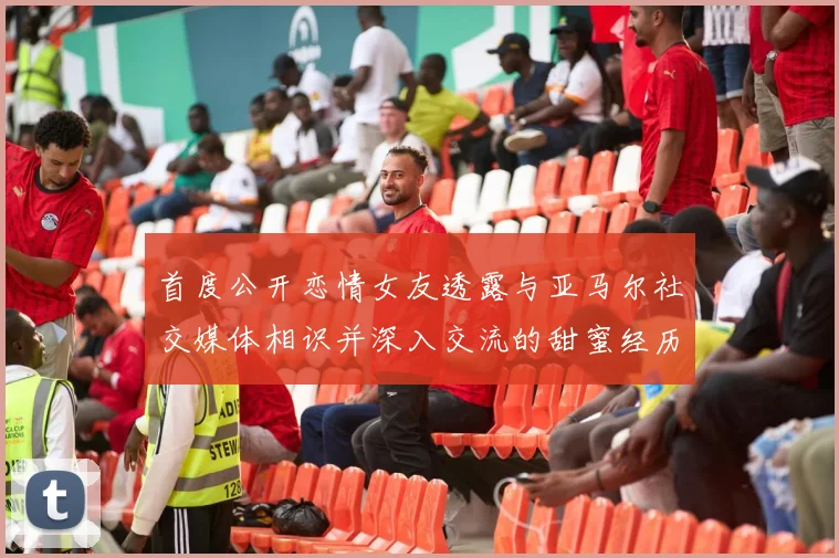 首度公开恋情女友透露与亚马尔社交媒体相识并深入交流的甜蜜经历