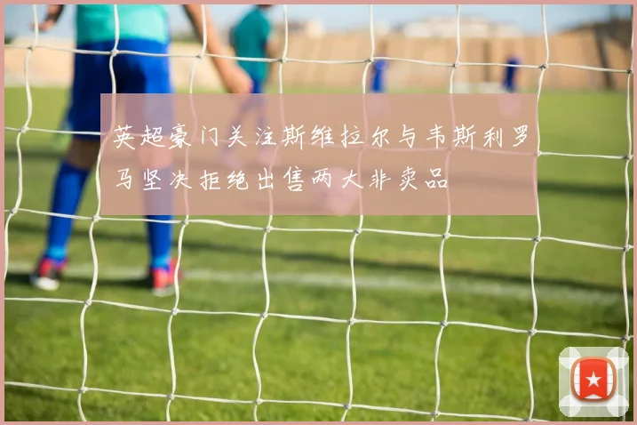英超豪门关注斯维拉尔与韦斯利罗马坚决拒绝出售两大非卖品