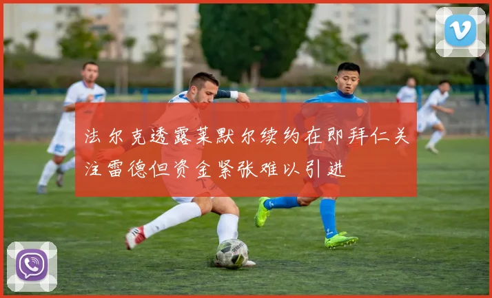 法尔克透露莱默尔续约在即拜仁关注雷德但资金紧张难以引进