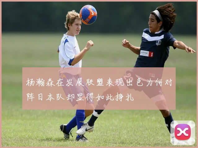 杨瀚森在发展联盟表现出色为何对阵日本队却显得如此挣扎