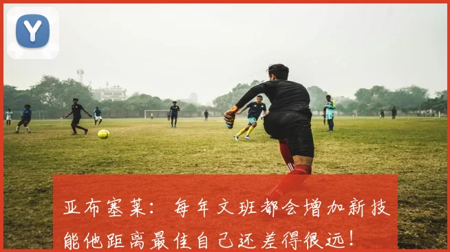 亚布塞莱：每年文班都会增加新技能他距离最佳自己还差得很远！
