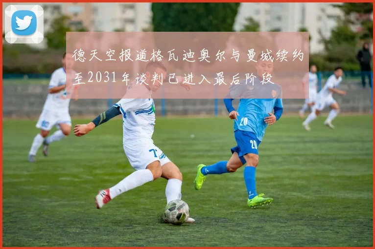 德天空报道格瓦迪奥尔与曼城续约至2031年谈判已进入最后阶段