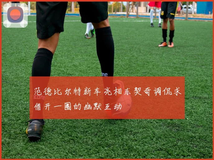 范德比尔特新车亮相东契奇调侃求借开一圈的幽默互动