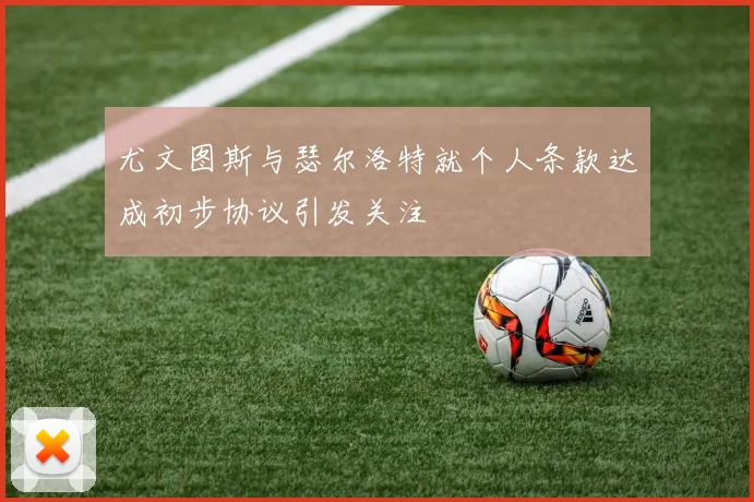 尤文图斯与瑟尔洛特就个人条款达成初步协议引发关注