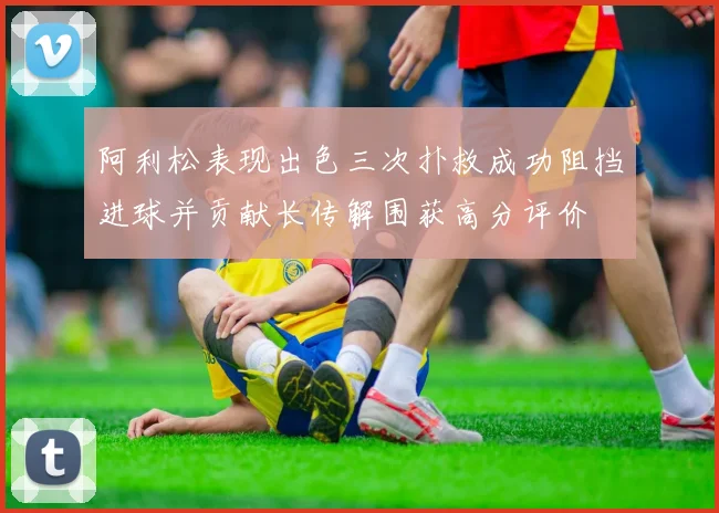 阿利松表现出色三次扑救成功阻挡进球并贡献长传解围获高分评价
